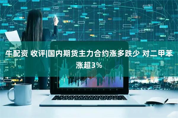 牛配资 收评|国内期货主力合约涨多跌少 对二甲苯涨超3%