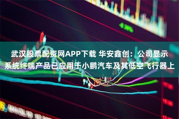 武汉股票配资网APP下载 华安鑫创：公司显示系统终端产品已应用于小鹏汽车及其低空飞行器上