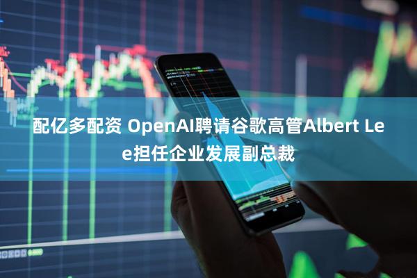 配亿多配资 OpenAI聘请谷歌高管Albert Lee担任企业发展副总裁