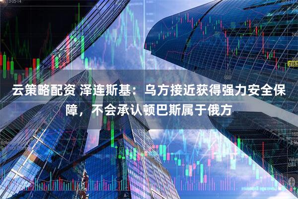 云策略配资 泽连斯基：乌方接近获得强力安全保障，不会承认顿巴斯属于俄方