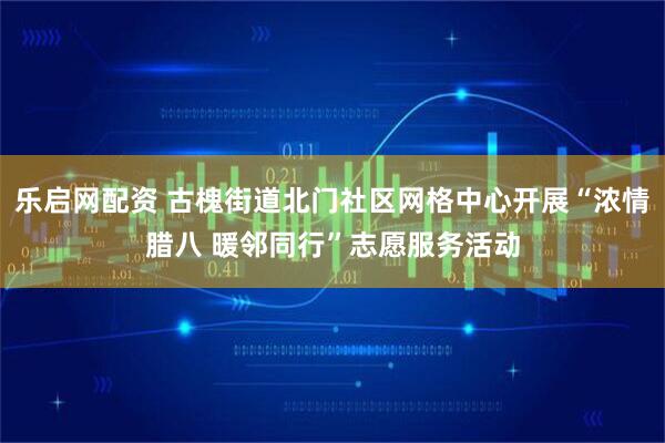 乐启网配资 古槐街道北门社区网格中心开展“浓情腊八 暖邻同行”志愿服务活动