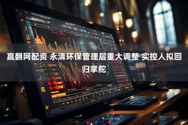 赢翻网配资 永清环保管理层重大调整 实控人拟回归掌舵