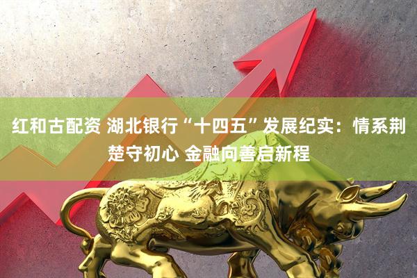 红和古配资 湖北银行“十四五”发展纪实：情系荆楚守初心 金融向善启新程
