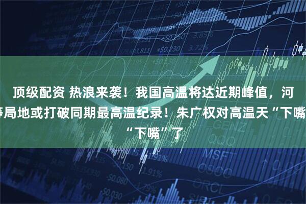 顶级配资 热浪来袭！我国高温将达近期峰值，河南等局地或打破同期最高温纪录！朱广权对高温天“下嘴”了