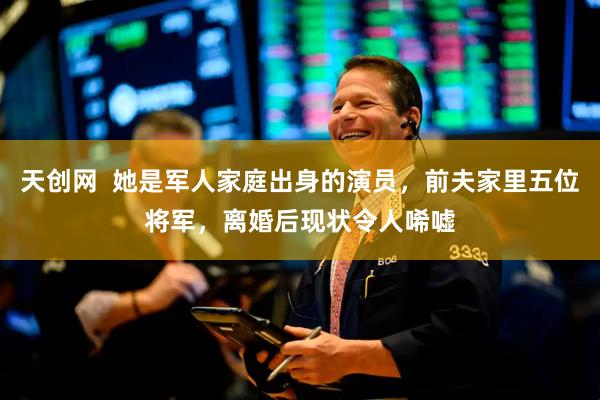 天创网  她是军人家庭出身的演员，前夫家里五位将军，离婚后现状令人唏嘘