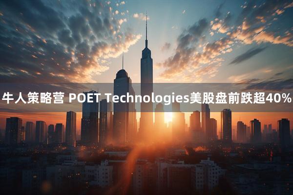 牛人策略营 POET Technologies美股盘前跌超40%