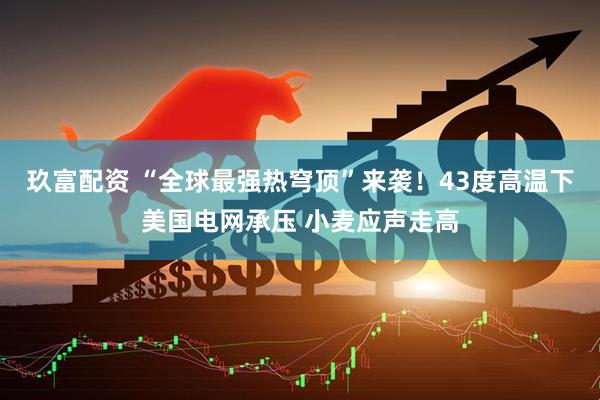 玖富配资 “全球最强热穹顶”来袭！43度高温下美国电网承压 小麦应声走高